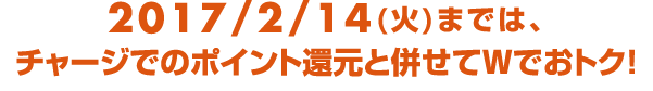 2017/2/14（火）までは、チャージでのポイント還元と併せてWでおトク！
