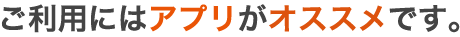 ご利用にはアプリがオススメです。