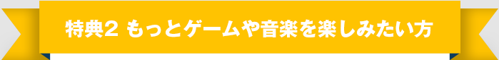 特典② もっとゲームや音楽を楽しみたい方