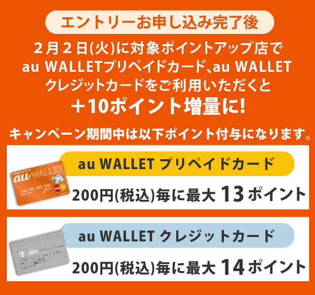 エントリーお申し込み完了後 2月2日（火）に対象ポイントアップ店でau WALLET プリペイドカード、au WALLET クレジットカードをご利用いただくと、＋10ポイント増量に！　
                    au WALLET プリペイドカード　200円（税込）毎に最大13ポイント、au WALLET クレジットカード  200円（税込）毎に最大14ポイント