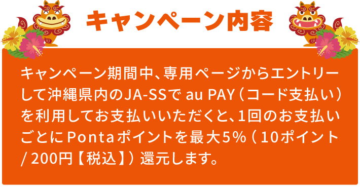 キャンペーン内容｜キャンペーン期間中、専用ページからエントリーして沖縄県内のJA-SSでau PAY（コード支払い）を利用してお支払いいただくと、1回のお支払いごとにPontaポイントを最大5％（10ポイント/200円【税込】）還元します。