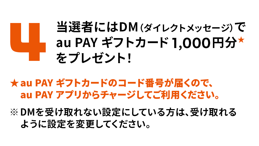 4. 当選者にはDM（ダイレクトメッセージ）でau PAY ギフトカード1,000円分をプレゼント ※au PAY ギフトカードのコード番号が届くので、au PAY アプリからチャージしてご利用ください。※DMを受け取れない設定にしている方は、受け取れるように設定を変更してください。