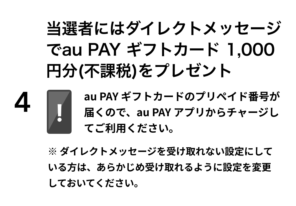 4. 当選者にはダイレクトメッセージでau PAY ギフトカード1,000円分をプレゼント ※au PAY ギフトカードのコード番号が届くので、au PAY アプリからチャージしてご利用ください。