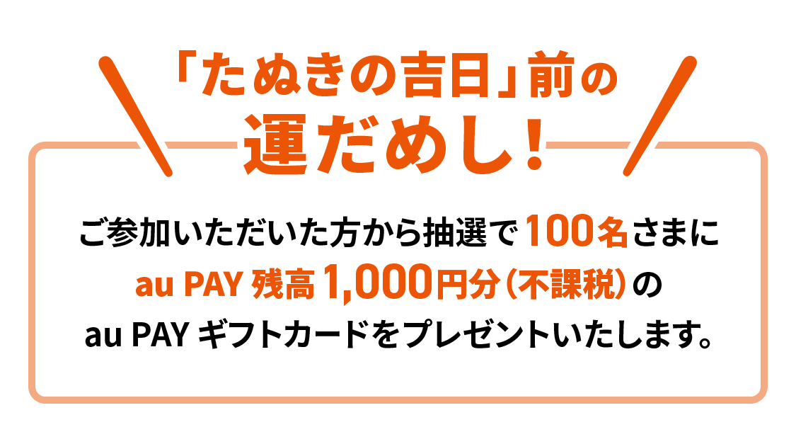 「たぬきの吉日」前の運だめし！ご参加いただいた方から抽選で100名さまに au PAY 残高1,000円分（不課税）の au PAY ギフトカードをプレゼントいたします。